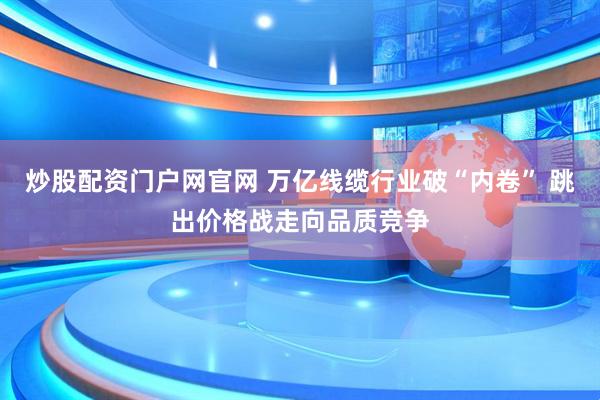 炒股配资门户网官网 万亿线缆行业破“内卷” 跳出价格战走向品质竞争