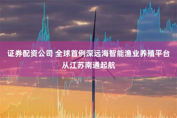 证券配资公司 全球首例深远海智能渔业养殖平台从江苏南通起航