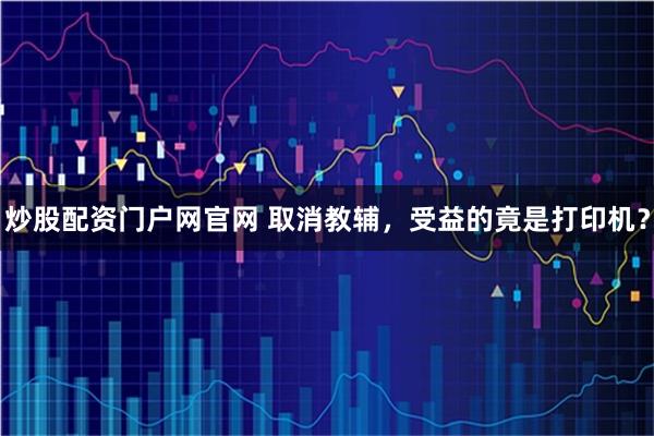 炒股配资门户网官网 取消教辅，受益的竟是打印机？