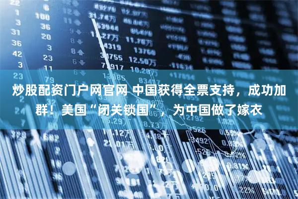 炒股配资门户网官网 中国获得全票支持，成功加群！美国“闭关锁国”，为中国做了嫁衣