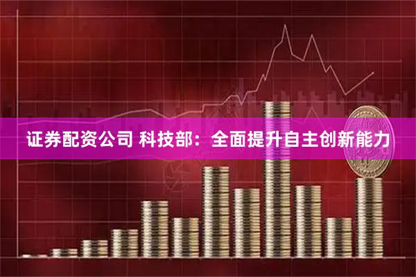证券配资公司 科技部：全面提升自主创新能力