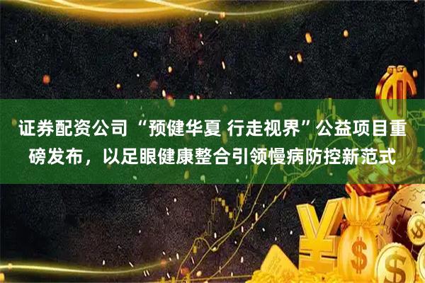 证券配资公司 “预健华夏 行走视界”公益项目重磅发布，以足眼健康整合引领慢病防控新范式