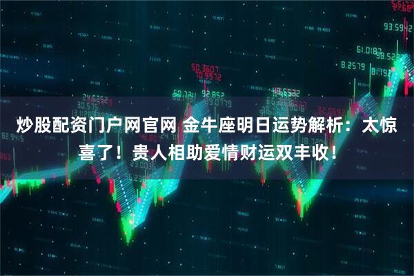 炒股配资门户网官网 金牛座明日运势解析：太惊喜了！贵人相助爱情财运双丰收！
