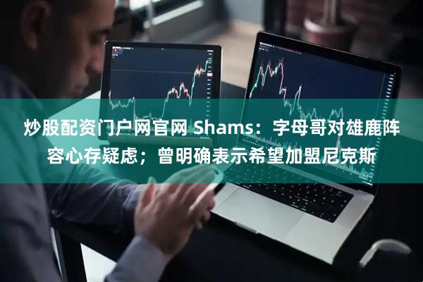 炒股配资门户网官网 Shams：字母哥对雄鹿阵容心存疑虑；曾明确表示希望加盟尼克斯