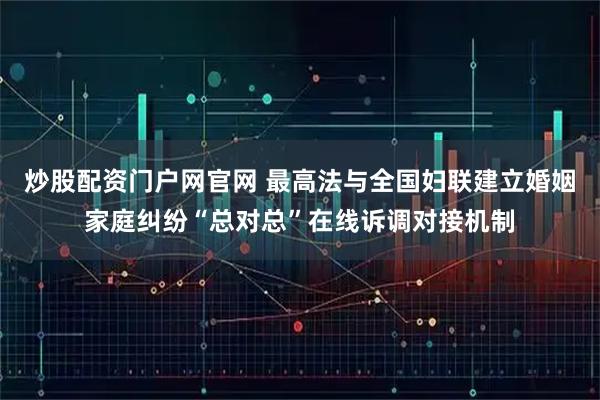 炒股配资门户网官网 最高法与全国妇联建立婚姻家庭纠纷“总对总”在线诉调对接机制