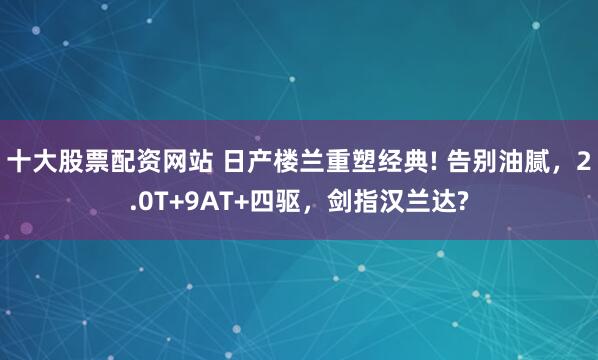 十大股票配资网站 日产楼兰重塑经典! 告别油腻，2.0T+9AT+四驱，剑指汉兰达?