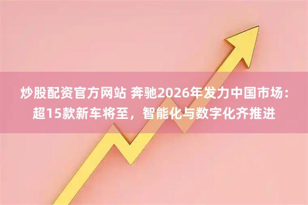炒股配资官方网站 奔驰2026年发力中国市场：超15款新车将至，智能化与数字化齐推进