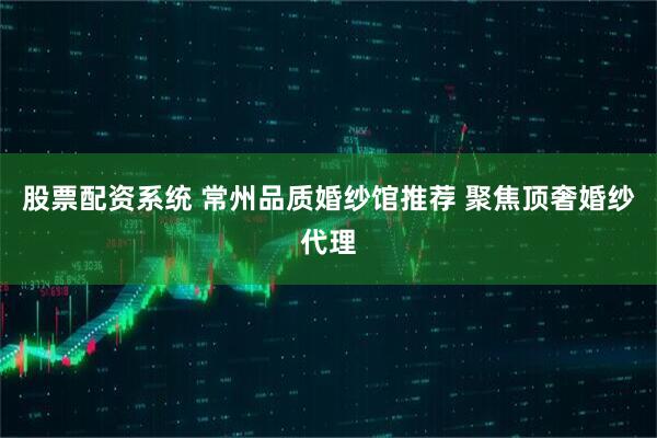 股票配资系统 常州品质婚纱馆推荐 聚焦顶奢婚纱代理