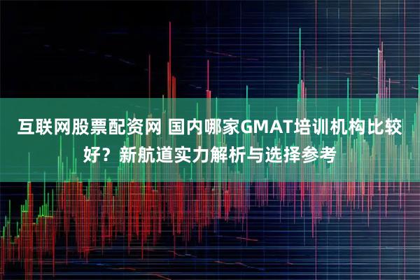 互联网股票配资网 国内哪家GMAT培训机构比较好？新航道实力解析与选择参考