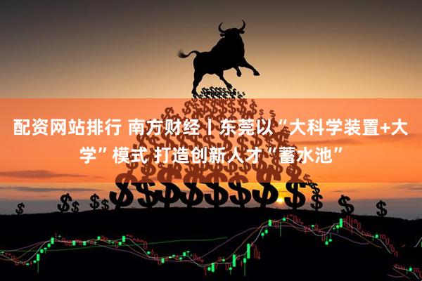 配资网站排行 南方财经丨东莞以“大科学装置+大学”模式 打造创新人才“蓄水池”