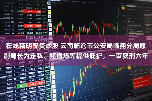 在线精明配资炒股 云南临沧市公安局临翔分局原副局长为走私、赌博场等提供庇护，一审获刑六年