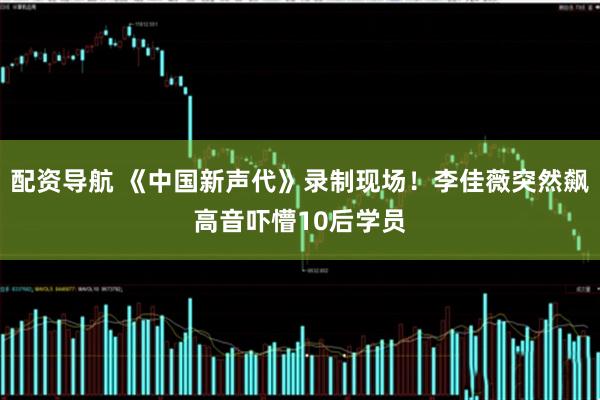 配资导航 《中国新声代》录制现场！李佳薇突然飙高音吓懵10后学员