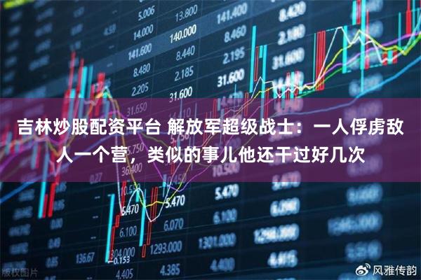 吉林炒股配资平台 解放军超级战士：一人俘虏敌人一个营，类似的事儿他还干过好几次