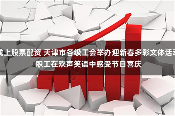 线上股票配资 天津市各级工会举办迎新春多彩文体活动 职工在欢声笑语中感受节日喜庆
