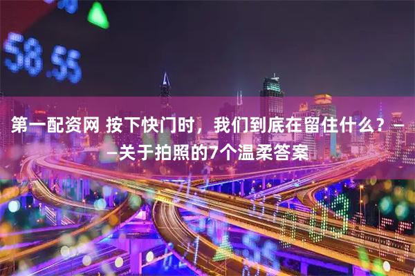 第一配资网 按下快门时，我们到底在留住什么？——关于拍照的7个温柔答案