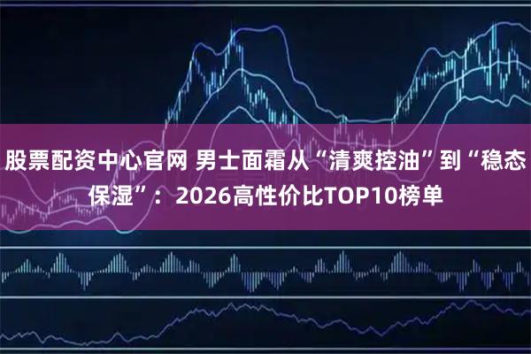 股票配资中心官网 男士面霜从“清爽控油”到“稳态保湿”：2026高性价比TOP10榜单