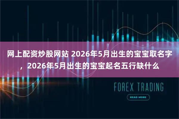 网上配资炒股网站 2026年5月出生的宝宝取名字，2026年5月出生的宝宝起名五行缺什么