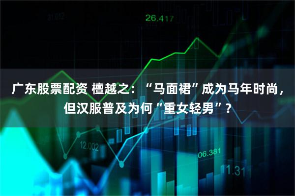 广东股票配资 檀越之：“马面裙”成为马年时尚，但汉服普及为何“重女轻男”？
