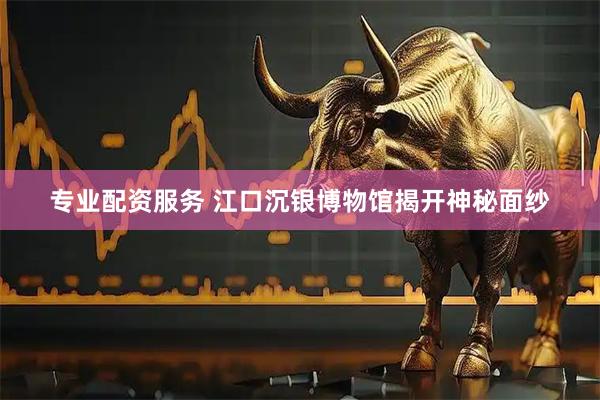 专业配资服务 江口沉银博物馆揭开神秘面纱