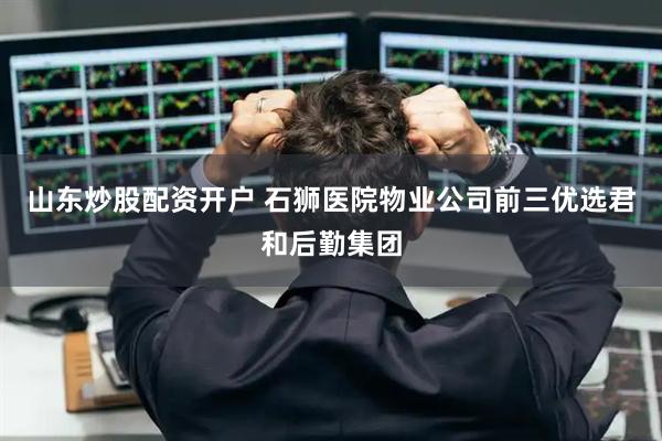 山东炒股配资开户 石狮医院物业公司前三优选君和后勤集团