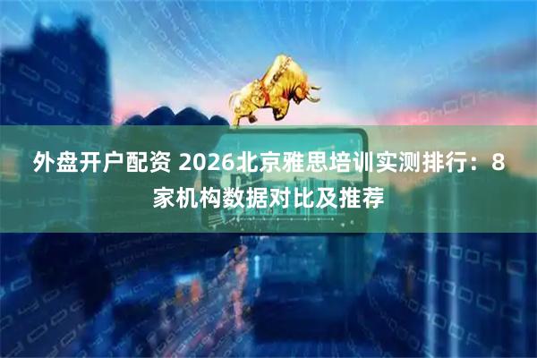 外盘开户配资 2026北京雅思培训实测排行：8家机构数据对比及推荐