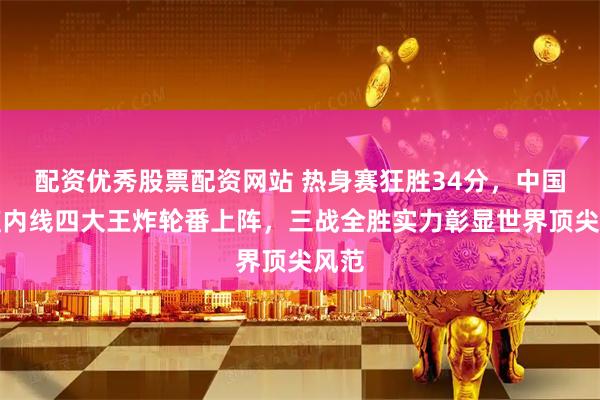 配资优秀股票配资网站 热身赛狂胜34分，中国女篮内线四大王炸轮番上阵，三战全胜实力彰显世界顶尖风范