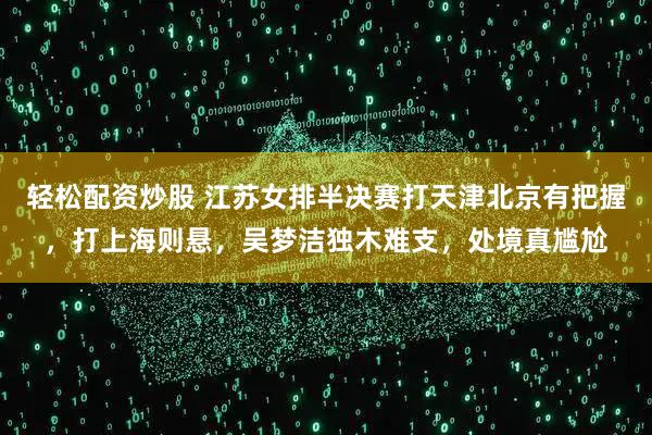 轻松配资炒股 江苏女排半决赛打天津北京有把握，打上海则悬，吴梦洁独木难支，处境真尴尬