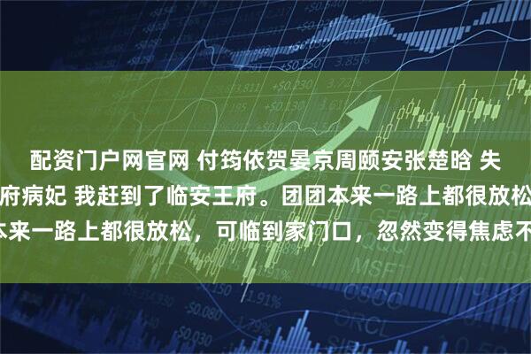 配资门户网官网 付筠依贺晏京周颐安张楚晗 失踪七年的闺蜜，成了王府病妃 我赶到了临安王府。团团本来一路上都很放松，可临到家门口，忽然变得焦虑不安起来。