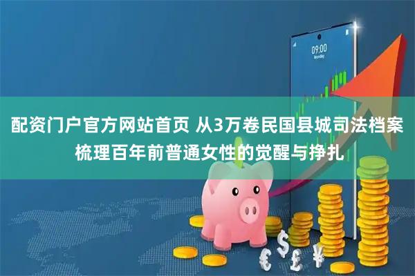 配资门户官方网站首页 从3万卷民国县城司法档案 梳理百年前普通女性的觉醒与挣扎
