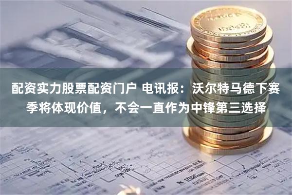 配资实力股票配资门户 电讯报：沃尔特马德下赛季将体现价值，不会一直作为中锋第三选择
