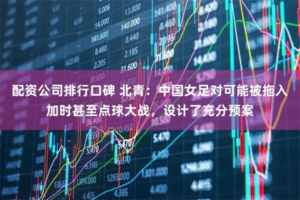 配资公司排行口碑 北青：中国女足对可能被拖入加时甚至点球大战，设计了充分预案