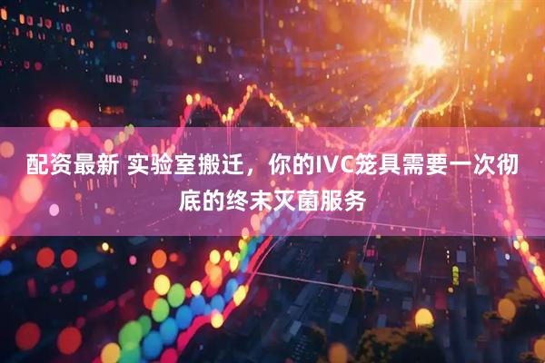 配资最新 实验室搬迁，你的IVC笼具需要一次彻底的终末灭菌服务