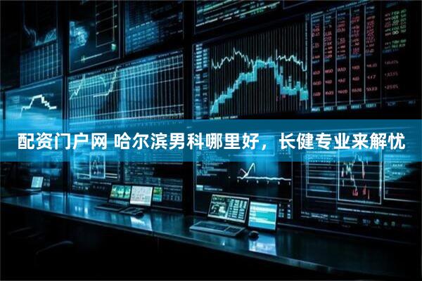 配资门户网 哈尔滨男科哪里好，长健专业来解忧