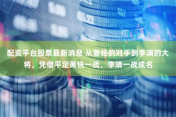 配资平台股票最新消息 从曾经的对手到李渊的大将，凭借平定萧铣一战，李靖一战成名