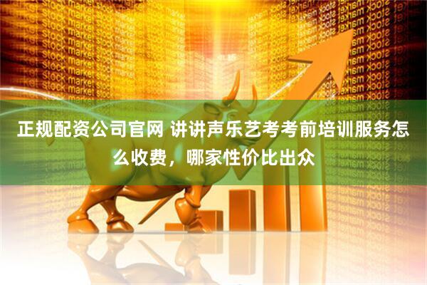 正规配资公司官网 讲讲声乐艺考考前培训服务怎么收费，哪家性价比出众