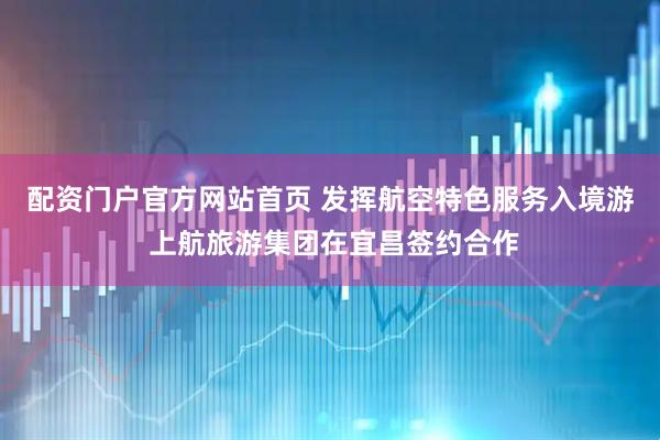 配资门户官方网站首页 发挥航空特色服务入境游 上航旅游集团在宜昌签约合作