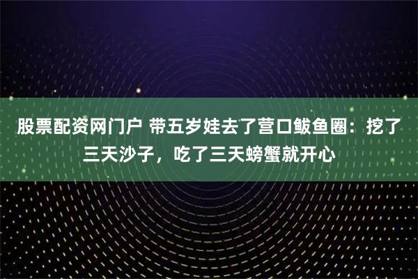 股票配资网门户 带五岁娃去了营口鲅鱼圈：挖了三天沙子，吃了三天螃蟹就开心